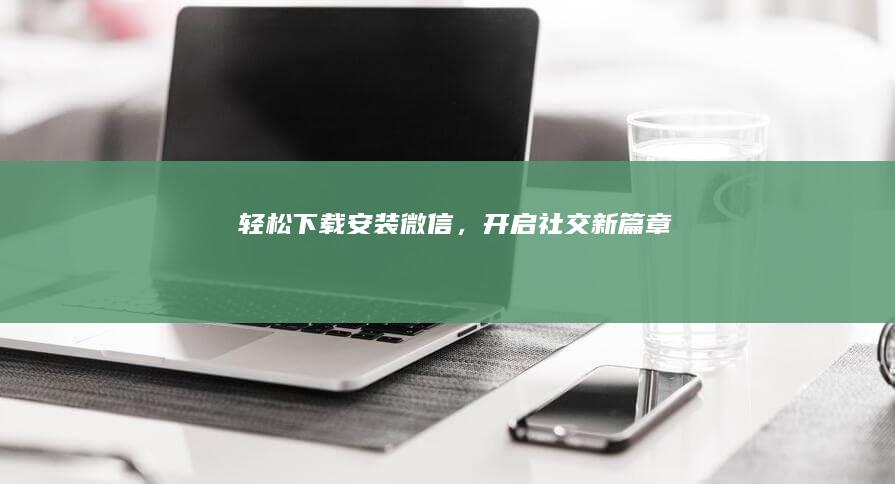 轻松下载安装微信，开启社交新篇章